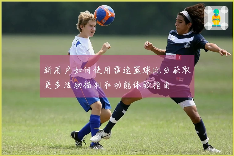 新用户如何使用雷速篮球比分获取更多活动福利和功能体验指南